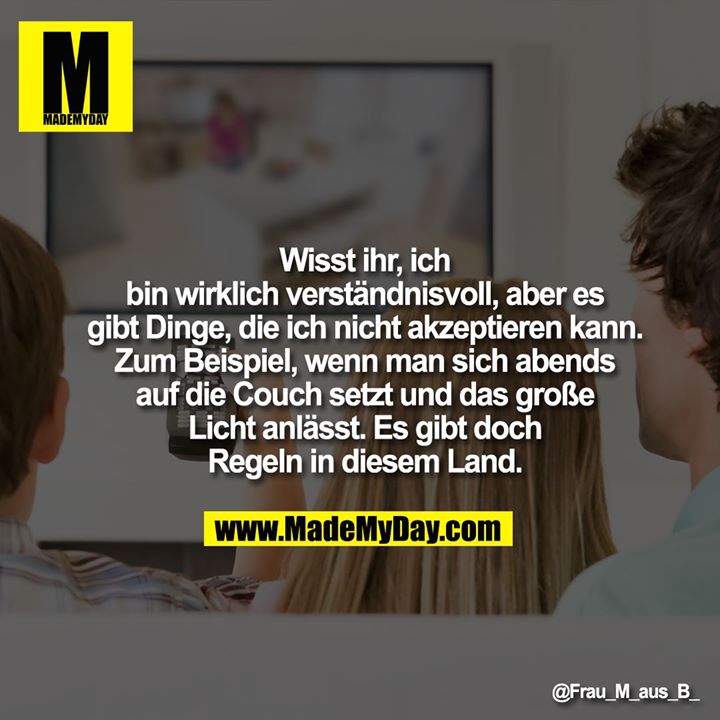 Wisst ihr, ich bin wirklich verständnisvoll, aber es gibt Dinge, die ich nicht akzeptieren kann.<br />
Zum Beispiel, wenn man sich abends auf die Couch setzt und das große Licht anlässt.<br />
Es gibt doch Regeln in diesem Land.