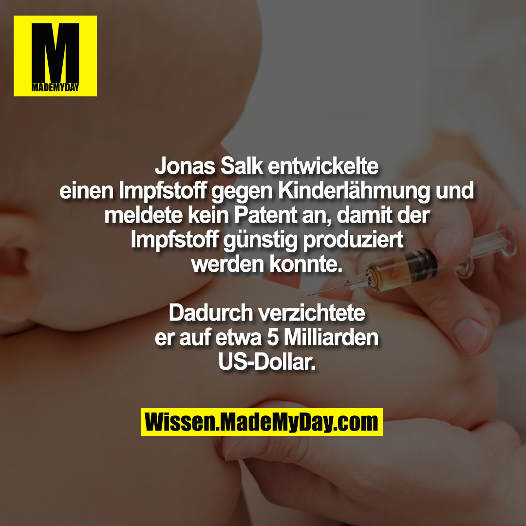 Jonas Salk entwickelte<br />
einen Impfstoff gegen Kinderlähmung und<br />
meldete kein Patent an, damit der<br />
Impfstoff günstig produziert<br />
werden konnte.<br />
<br />
Dadurch verzichtete<br />
er auf etwa 5 Milliarden<br />
US-Dollar.