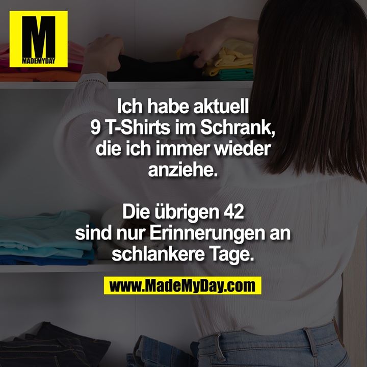 Ich habe aktuell<br />
9 T-Shirts im Schrank,<br />
die ich immer wieder<br />
anziehe.<br />
<br />
Die übrigen 42<br />
sind nur Erinnerungen an<br />
schlankere Tage.
