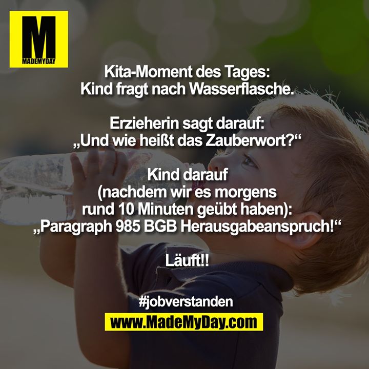 Kita-Moment des Tages:<br />
Kind fragt nach Wasserflasche.<br />
<br />
Erzieherin sagt darauf:<br />
„Und wie heißt das Zauberwort?“<br />
<br />
Kind darauf<br />
(nachdem wir es morgens<br />
rund 10 Minuten geübt haben):<br />
„Paragraph 985 BGB Herausgabeanspruch!“<br />
<br />
Läuft!!<br />
<br />
#jobverstanden