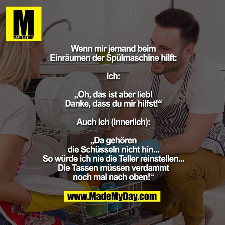 Wenn mir jemand beim<br />
Einräumen der Spülmaschine hilft:<br />
<br />
Ich:<br />
<br />
„Oh, das ist aber lieb!<br />
Danke, dass du mir hilfst!“<br />
<br />
Auch ich (innerlich):<br />
<br />
„Da gehören<br />
die Schüsseln nicht hin...<br />
So würde ich nie die Teller reinstellen...<br />
Die Tassen müssen verdammt<br />
noch mal nach oben!“