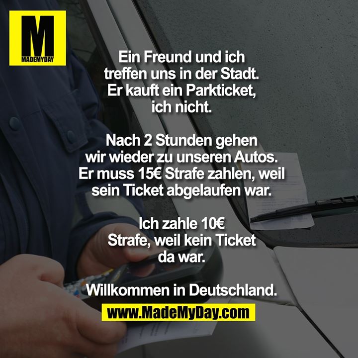 Ein Freund und ich treffen uns in der Stadt.<br />
Er kauft ein Parkticket, ich nicht.<br />
<br />
Nach 2 Stunden gehen wir wieder zu unseren Autos.<br />
Er muss 15€ Strafe zahlen, weil sein Ticket abgelaufen war.<br />
Ich zahle 10€ Strafe, weil kein Ticket da war.<br />
<br />
Willkommen in Deutschland.