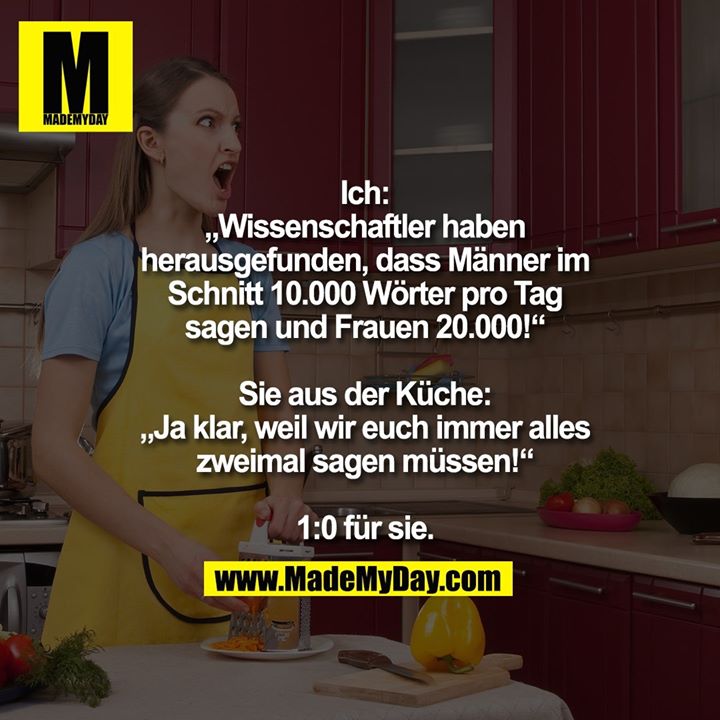 Ich:<br />
„Wissenschaftler haben<br />
herausgefunden, dass Männer im<br />
Schnitt 10.000 Wörter pro Tag<br />
sagen und Frauen 20.000!“<br />
<br />
Sie aus der Küche:<br />
„Ja klar, weil wir euch immer alles<br />
zweimal sagen müssen!“<br />
<br />
1:0 für sie.