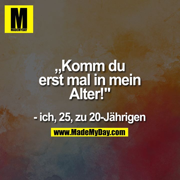 „Komm du erst mal <br />
in mein alter!" <br />
- ich, 25, zu 20-Jährigen