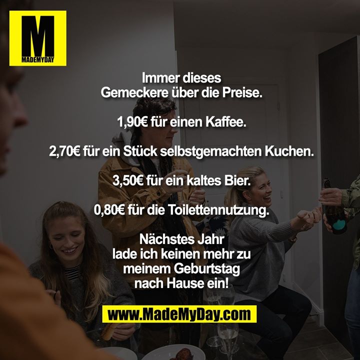 Immer dieses Gemeckere über die Preise.<br />
<br />
1,90€ für einen Kaffee.<br />
2,70€ für ein Stück selbstgemachten Kuchen.<br />
3,50€ für ein kaltes Bier.<br />
0,80€ für die Toilettennutzung.<br />
<br />
Nächstes Jahr lade ich keinen mehr zu meinem Geburtstag nach Hause ein!
