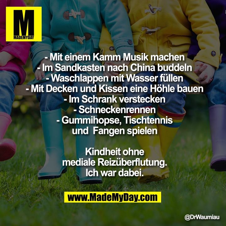 - Mit einem Kamm Musik machen<br />
- Im Sandkasten nach China buddeln<br />
- Waschlappen mit Wasser füllen<br />
- Mit Decken und Kissen eine Höhle bauen<br />
- Im Schrank verstecken<br />
- Schneckenrennen<br />
- Gummihopse, Tischtennis<br />
und  Fangen spielen<br />
<br />
Kindheit ohne<br />
mediale Reizüberflutung.<br />
Ich war dabei.