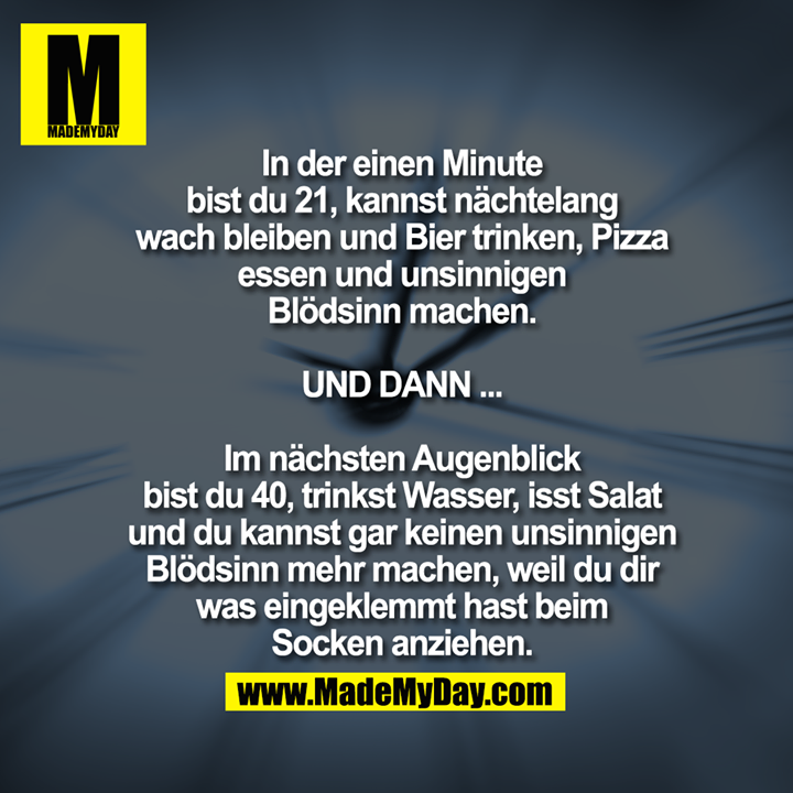 In der einen Minute bist du 21, kannst nächtelang wach bleiben und Bier trinken, Pizza essen und unsinnigen Blödsinn machen.<br />
<br />
UND DANN ...<br />
<br />
Im nächsten Augenblick bist du 40, trinkst Wasser, isst Salat und du kannst gar keinen unsinnigen Blödsinn mehr machen, weil du dir was eingeklemmt hast beim Socken anziehen.