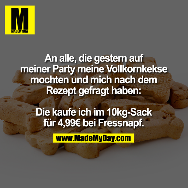 An alle, die gestern auf<br />
meiner Party meine Vollkornkekse<br />
mochten und mich nach dem<br />
Rezept gefragt haben:<br />
<br />
Die kaufe ich im 10kg-Sack<br />
für 4,99€ bei Fressnapf.