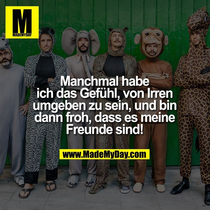 Manchmal habe ich das Gefühl, von Irren umgeben zu sein, und bin dann froh, dass es meine Freunde sind!