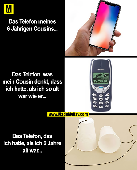 Das Telefon meines<br />
6 Jährigen Cousins...<br />
<br />
Das Telefon, was<br />
mein Cousin denkt, dass<br />
ich hatte, als ich so alt<br />
war wie er...<br />
<br />
Das Telefon, das<br />
ich hatte, als ich 6 Jahre<br />
alt war...