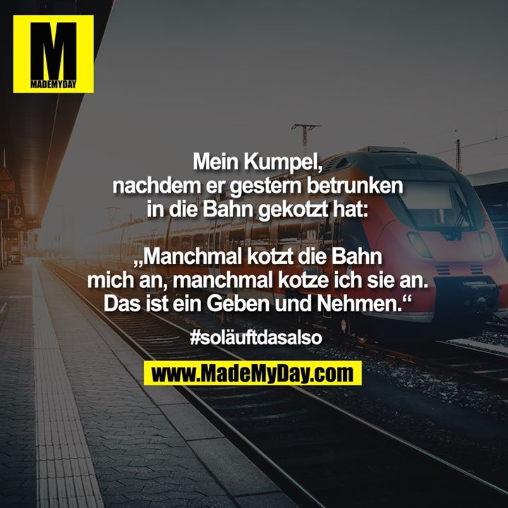 Mein Kumpel, nachdem er gestern betrunken in die Bahn gekotzt hat:<br />
<br />
"Manchmal kotzt die Bahn mich an, manchmal kotze ich sie an. Das ist ein Geben und Nehmen."<br />
<br />
#soläuftdasalso