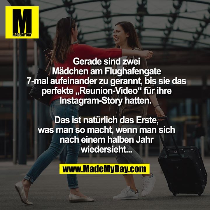 Gerade sind zwei<br />
Mädchen am Flughafengate<br />
7-mal aufeinander zu gerannt, bis sie das<br />
perfekte „Reunion-Video“ für ihre<br />
Instagram-Story hatten. <br />
<br />
Das ist natürlich das Erste,<br />
was man so macht, wenn man sich<br />
nach einem halben Jahr<br />
wiedersieht...