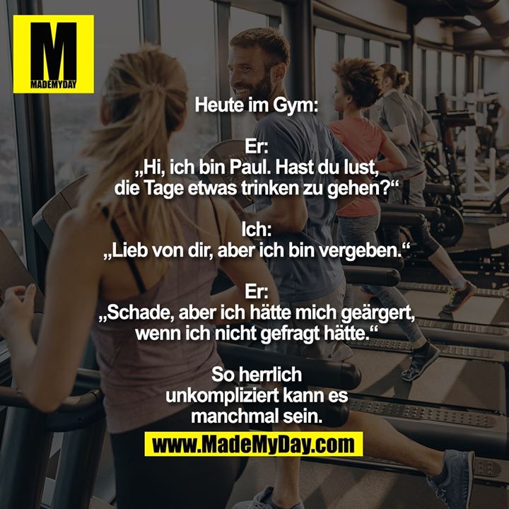 Heute im Gym:<br />
Er: „Hi, ich bin Paul. Hast<br />
du lust, die Tage etwas<br />
trinken zu gehen?“<br />
Ich: „Lieb von dir, aber<br />
ich bin vergeben.“<br />
Er: „Schade, aber ich hätte<br />
mich geärgert, wenn ich<br />
nicht gefragt hätte.“<br />
So herrlich<br />
unkompliziert kann<br />
es manchmal sein.