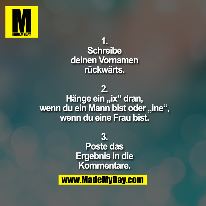 1.<br />
Schreibe<br />
deinen Vornamen<br />
rückwärts.<br />
<br />
2.<br />
Hänge ein „ix“ dran,<br />
wenn du ein Mann bist oder „ine“,<br />
wenn du eine Frau bist.<br />
<br />
3.<br />
Poste das<br />
Ergebnis in die<br />
Kommentare.