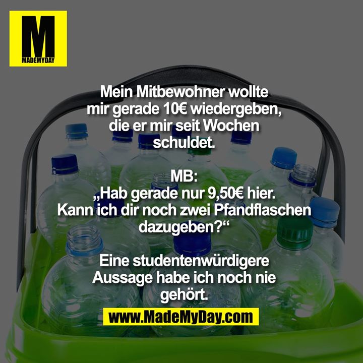 Mein Mitbewohner wollte mir gerade 10€ wiedergeben, die er mir seit Wochen schuldet. MB: „Hab gerade nur 9,50€ hier. Kann ich dir noch zwei Pfandflaschen dazugeben?“<br />
<br />
Eine studentenwürdigere Aussage habe ich noch nie gehört.