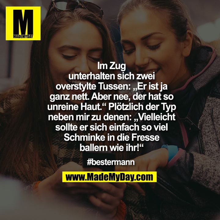 Im Zug<br />
unterhalten sich zwei<br />
overstylte Tussen: „Er ist ja<br />
ganz nett. Aber nee, der hat so<br />
unreine Haut.“ Plötzlich der Typ<br />
neben mir zu denen: „Vielleicht<br />
sollte er sich einfach so viel<br />
Schminke in die Fresse<br />
ballern wie ihr!“<br />
<br />
#bestermann