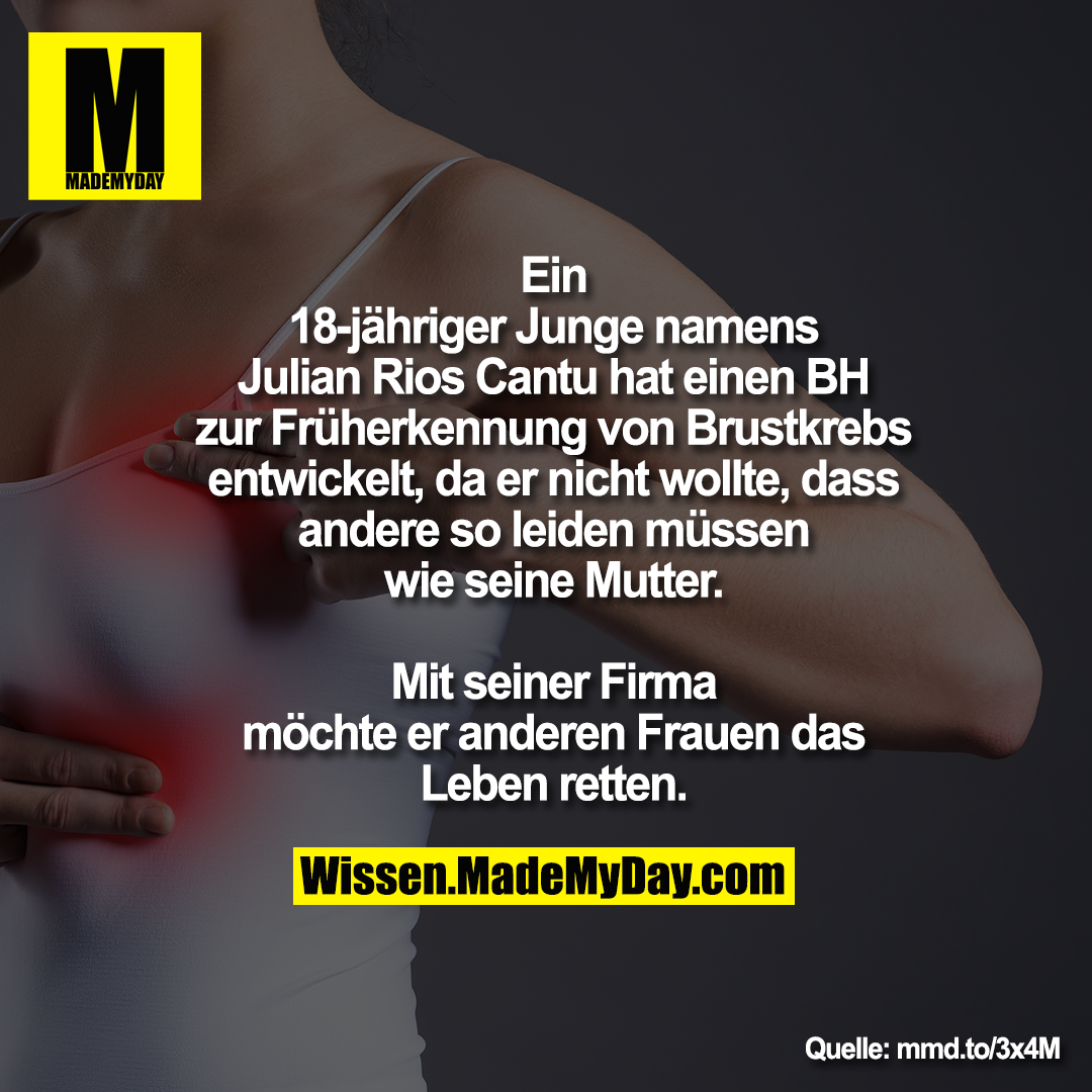 Ein 18-jähriger Junge namens<br />
Julian Rios Cantu hat einen BH zur<br />
Früherkennung von Brustkrebs<br />
entwickelt, da er nicht wollte, dass<br />
andere so leiden müssen wie seine<br />
Mutter. Mit seiner Firma möchte er<br />
anderen Frauen das Leben retten.