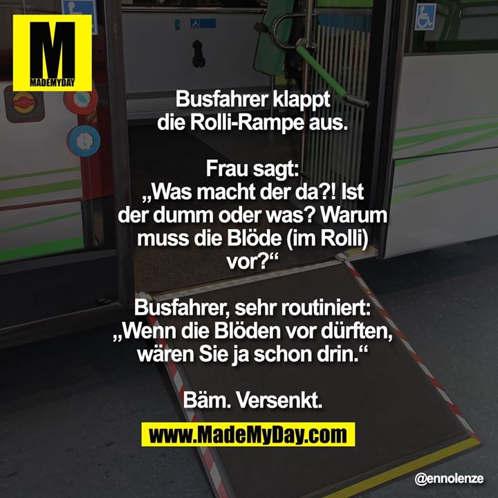 Busfahrer klappt die Rolli-Rampe aus.<br />
Frau sagt: „Was macht der da?! Ist der<br />
dumm oder was? Warum muss die Blöde<br />
(im Rolli) vor?“<br />
Busfahrer, sehr routiniert: „Wenn die<br />
Blöden vor dürften, wären Sie ja<br />
schon drin.“<br />
Bäm. Versenkt.