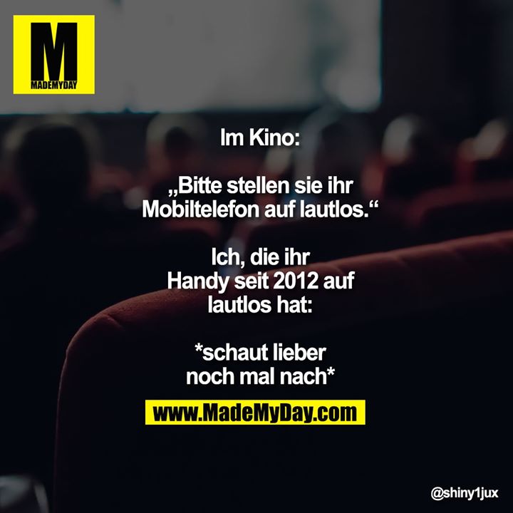 Im Kino:<br />
<br />
„Bitte stellen sie ihr<br />
Mobiltelefon auf lautlos.“<br />
Ich, die ihr Handy seit<br />
2012 auf lautlos hat:<br />
<br />
*schaut lieber<br />
noch mal nach*