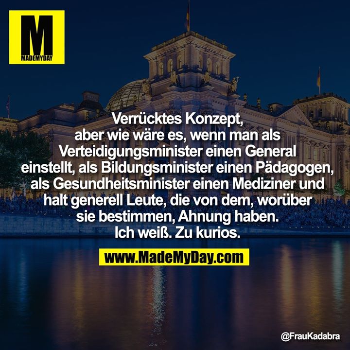 Verrücktes Konzept, aber wie wäre es,<br />
wenn man als Verteidigungsminister<br />
einen General einstellt, als<br />
Bildungsminister einen Pädagogen, als<br />
Gesundheitsminister einen Mediziner<br />
und halt generell Leute, die von dem,<br />
worüber sie bestimmen, Ahnung haben.<br />
Ich weiß. Zu kurios.