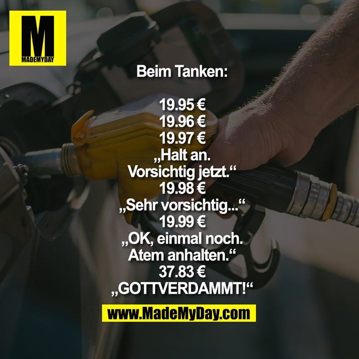 Beim Tanken:<br />
<br />
19.95 €<br />
19.96 €<br />
19.97 €<br />
„Halt an.<br />
Vorsichtig jetzt.“<br />
19.98 €<br />
„Sehr vorsichtig...“<br />
19.99 €<br />
„OK, einmal noch.<br />
Atem anhalten.“<br />
37.83 €<br />
„GOTTVERDAMMT!“