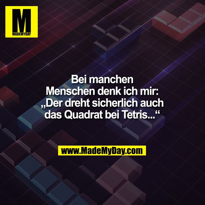 Bei manchen<br />
Menschen denk ich mir:<br />
„Der dreht sicherlich auch<br />
das Quadrat bei Tetris...“