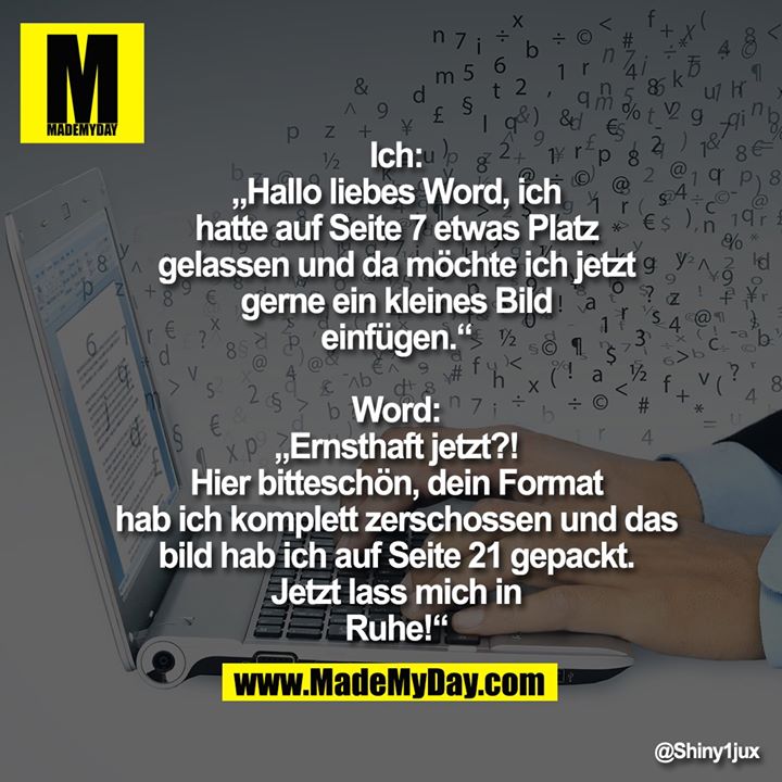 Ich: „Hallo liebes Word, ich hatte auf<br />
Seite 7 etwas Platz gelassen und da<br />
möchte ich jetzt gerne ein kleines Bild<br />
einfügen.“<br />
Word: „Ernsthaft jetzt?! Hier<br />
bitteschön, dein Format hab ich<br />
komplett zerschossen und das bild hab<br />
ich auf Seite 21 gepackt. Jetzt lass mich<br />
in Ruhe!“