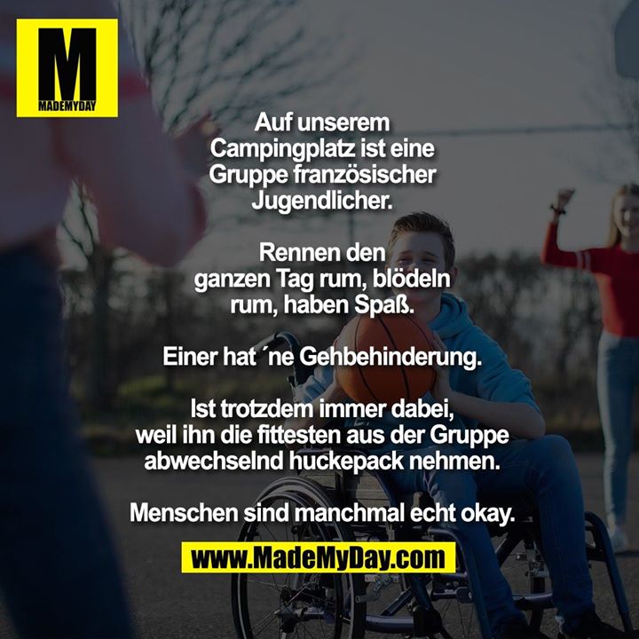 Auf unserem<br />
Campingplatz ist eine<br />
Gruppe französischer<br />
Jugendlicher.<br />
<br />
Rennen den<br />
ganzen Tag rum, blödeln<br />
rum, haben Spaß.<br />
<br />
Einer hat ´ne Gehbehinderung.<br />
<br />
Ist trotzdem immer dabei,<br />
weil ihn die fittesten aus der Gruppe<br />
abwechselnd huckepack nehmen.<br />
<br />
Menschen sind manchmal echt okay.