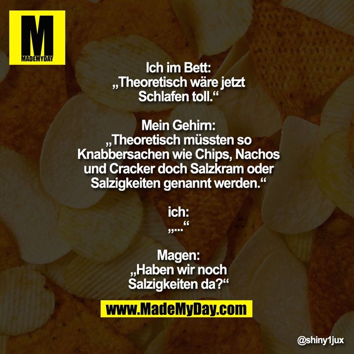Ich im Bett:<br />
„Theoretisch wäre jetzt<br />
Schlafen toll.“<br />
<br />
Mein Gehirn:<br />
„Theoretisch müssten so<br />
Knabbersachen wie Chips, Nachos<br />
und Cracker doch Salzkram oder<br />
Salzigkeiten genannt werden.“<br />
<br />
ich:<br />
„...“<br />
<br />
Magen:<br />
„Haben wir noch<br />
Salzigkeiten da?“