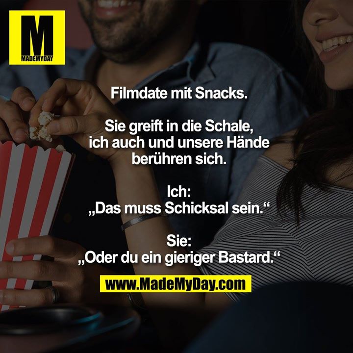 Filmdate mit Snacks.<br />
<br />
Sie greift in die Schale,<br />
ich auch und unsere Hände<br />
berühren sich.<br />
<br />
Ich:<br />
„Das muss Schicksal sein.“<br />
<br />
Sie:<br />
„Oder du ein gieriger Bastard.“