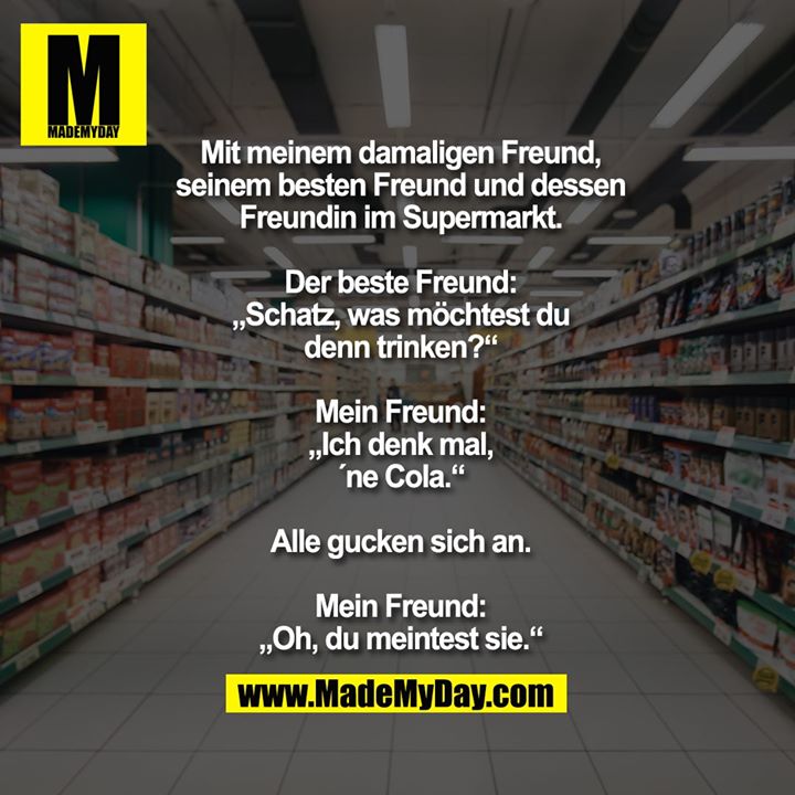 Mit meinem damaligen Freund,<br />
seinem besten Freund und dessen<br />
Freundin im Supermarkt.<br />
<br />
Der beste Freund:<br />
„Schatz, was möchtest du<br />
denn trinken?“<br />
<br />
Mein Freund:<br />
„Ich denk mal,<br />
´ne Cola.“<br />
<br />
Alle gucken sich an.<br />
<br />
Mein Freund:<br />
„Oh, du meintest sie.“