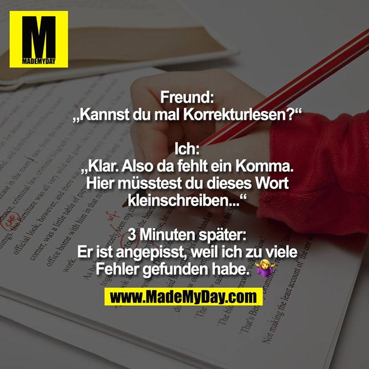 Freund: „Kannst du mal Korrekturlesen?“<br />
<br />
Ich: „Klar. Also da fehlt ein Komma. Hier müsstest du dieses Wort kleinschreiben...“<br />
<br />
3 Minuten später: Er ist angepisst, weil ich zu viele Fehler gefunden habe. 🤷‍