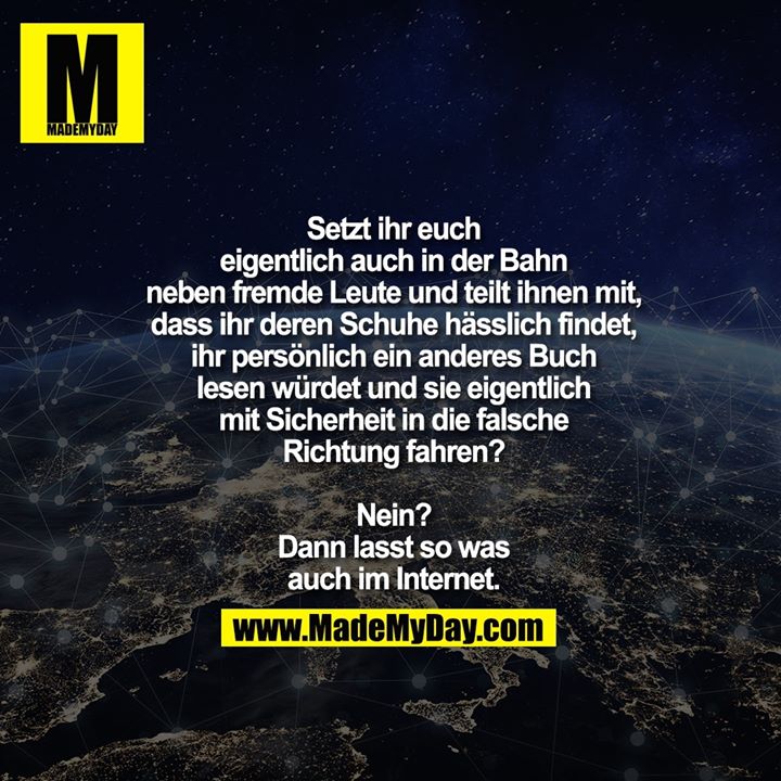 Setzt ihr euch eigentlich auch in<br />
der Bahn neben fremde Leute und<br />
teilt ihnen mit, dass ihr deren Schuhe<br />
hässlich findet, ihr persönlich ein<br />
anderes Buch lesen würdet und<br />
sie eigentlich mit Sicherheit in<br />
die falsche Richtung fahren?<br />
Nein? Dann lasst so was<br />
auch im Internet.