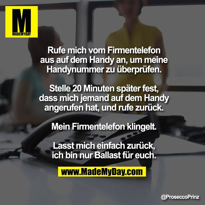 Rufe mich vom Firmentelefon aus auf dem<br />
Handy an, um meine Handynummer zu<br />
überprüfen.<br />
Stelle 20 Minuten später fest, dass mich<br />
jemand auf dem Handy angerufen hat, und<br />
rufe zurück. Mein Firmentelefon klingelt.<br />
Lasst mich einfach zurück, ich bin nur<br />
Ballast für euch.