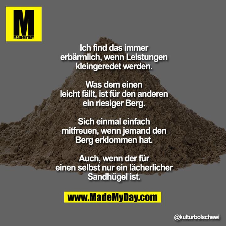 Ich find das immer erbärmlich, wenn<br />
Leistungen kleingeredet werden. Was<br />
dem einen leicht fällt, ist für den<br />
anderen ein riesiger Berg.<br />
Sich einmal einfach mitfreuen, wenn<br />
jemand den Berg erklommen hat. Auch,<br />
wenn der für einen selbst nur ein<br />
lächerlicher Sandhügel ist.