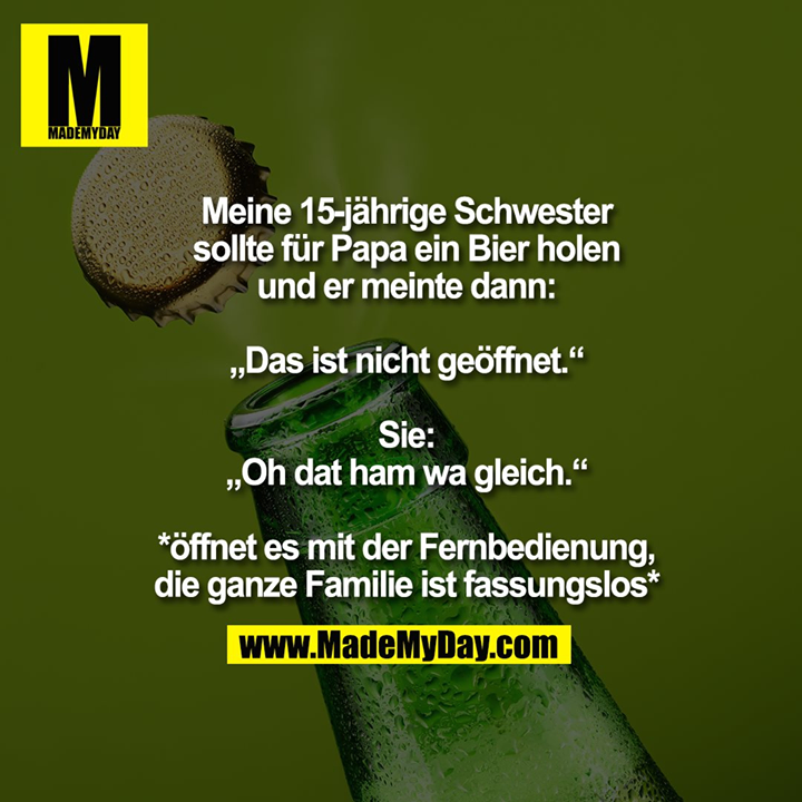 Meine 15-jährige Schwester sollte für Papa ein Bier holen und er meinte dann: „Das ist nicht geöffnet.“<br />
Sie: „Oh dat ham wa gleich.“<br />
*öffnet es mit der Fernbedienung, die ganze Familie ist fassungslos*