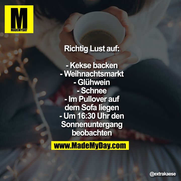 Richtig Lust auf:<br />
<br />
- Kekse backen<br />
- Weihnachtsmarkt<br />
- Glühwein<br />
- Schnee<br />
- Im Pullover auf dem Sofa liegen<br />
- Um 16:30 Uhr den Sonnenuntergang beobachten