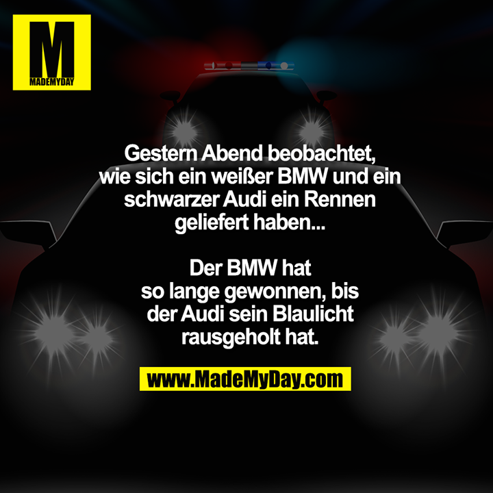 Gestern Abend beobachtet,<br />
wie sich ein weißer BMW und ein<br />
schwarzer Audi ein Rennen<br />
geliefert haben...<br />
<br />
Der BMW hat<br />
so lange gewonnen, bis<br />
der Audi sein Blaulicht<br />
rausgeholt hat.