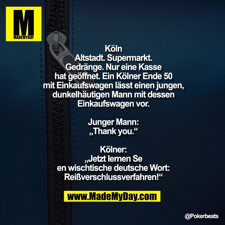 Köln Altstadt. Supermarkt. <br />
Gedränge. Nur eine Kasse hat geöffnet.<br />
Ein Kölner Ende 50 mit Einkaufswagen lässt einen jungen, dunkelhäutigen Mann mit dessen Einkaufswagen vor.<br />
Junger Mann: „Thank you.“<br />
Kölner: „Jetzt lernen Se en wischtische deutsche Wort: Reißverschlussverfahren!“