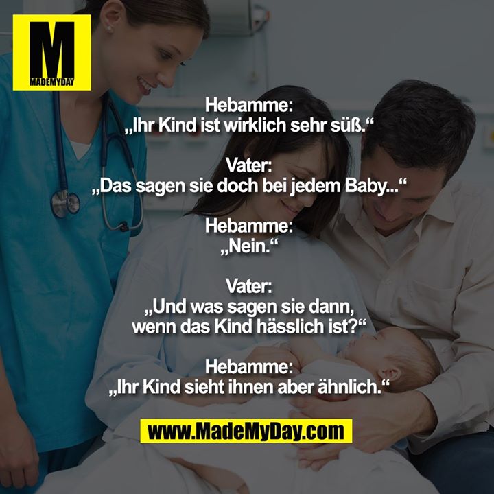 Hebamme:<br />
„Ihr Kind ist wirklich sehr süß.“<br />
<br />
Vater:<br />
„Das sagen sie doch bei jedem Baby...“<br />
<br />
Hebamme:<br />
„Nein.“<br />
<br />
Vater:<br />
„Und was sagen sie dann,<br />
wenn das Kind hässlich ist?“<br />
<br />
Hebamme:<br />
„Ihr Kind sieht ihnen aber ähnlich.“