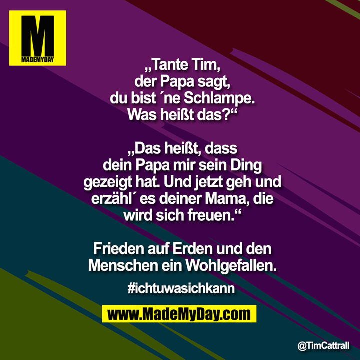 „Tante Tim, der Papa sagt, du bist ´ne Schlampe. Was heißt das?“<br />
<br />
„Das heißt, dass dein Papa mir sein Ding gezeigt hat. Und jetzt geh und erzähl´ es deiner Mama, die wird sich freuen.“<br />
<br />
Frieden auf Erden und den Menschen ein Wohlgefallen.<br />
<br />
#Ichtuwasichkann