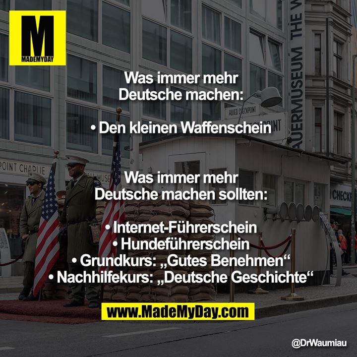 Was immer mehr<br />
Deutsche machen:<br />
<br />
• Den kleinen Waffenschein<br />
<br />
<br />
Was immer mehr<br />
Deutsche machen sollten:<br />
<br />
• Internet-Führerschein<br />
• Hundeführerschein<br />
• Grundkurs: „Gutes Benehmen“<br />
• Nachhilfekurs: „Deutsche Geschichte“