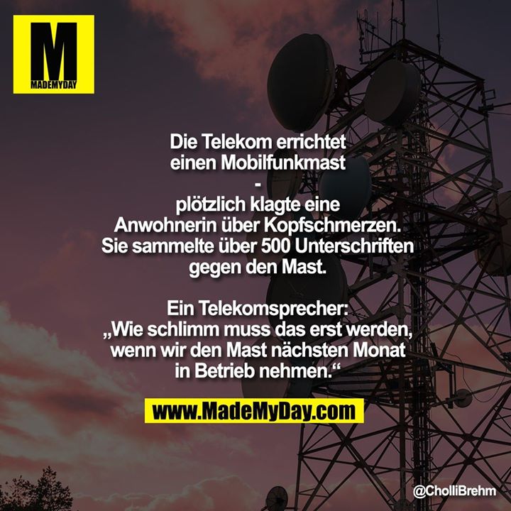 Die Telekom errichtet einen Mobilfunkmast<br />
-<br />
plötzlich klagte eine Anwohnerin über Kopfschmerzen. Sie sammelte über 500 Unterschriften gegen den Mast.<br />
Ein Telekomsprecher: „Wie schlimm muss das erst werden, wenn wir den Mast nächsten Monat in Betrieb nehmen.“