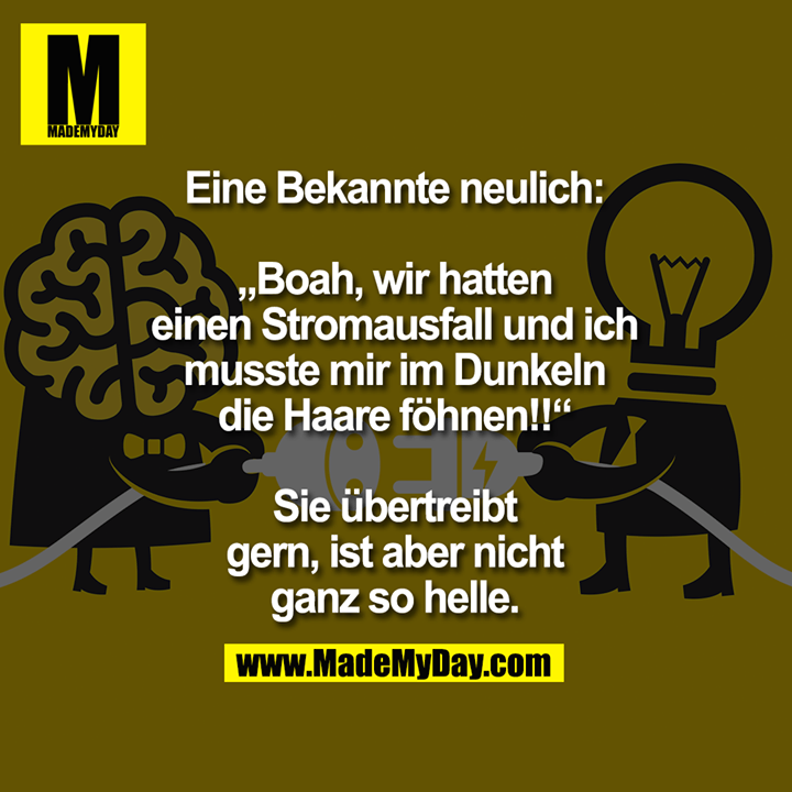 Eine Bekannte neulich:<br />
<br />
„Boah wir hatten Stromausfall und ich musste mir im Dunkeln die Haare föhnen!!“<br />
<br />
Sie übertreibt gern, ist aber nicht ganz so helle.