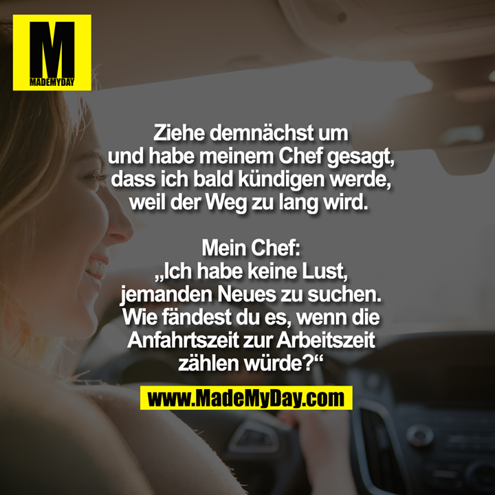 Ziehe demnächst um und habe meinem Chef gesagt, dass ich bald kündigen werde, weil der Weg zu lang wird. <br />
<br />
Mein Chef: „Ich habe keine Lust, jemanden Neues zu suchen. Wie fändest du es, wenn die Anfahrtszeit zur Arbeitszeit zählen würde?“