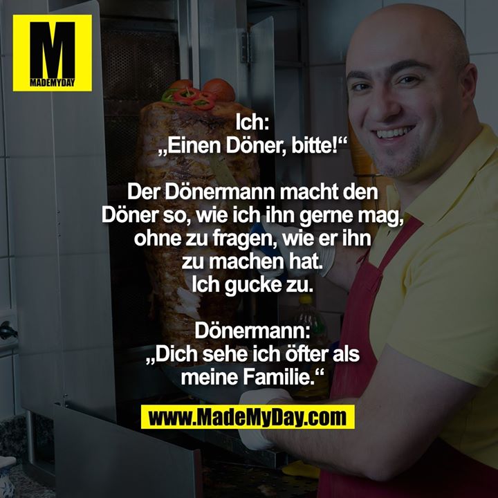 Ich:<br />
„Einen Döner, bitte!“<br />
<br />
Der Dönermann macht den<br />
Döner so, wie ich ihn gerne mag,<br />
ohne zu fragen, wie er ihn<br />
zu machen hat.<br />
Ich gucke zu.<br />
<br />
Dönermann:<br />
„Dich sehe ich öfter als<br />
meine Familie.“