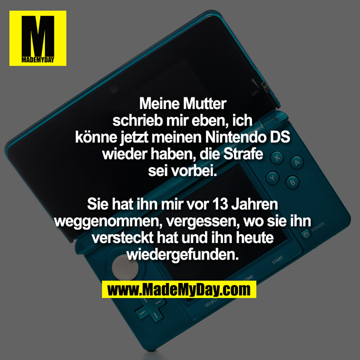 Meine Mutter schrieb mir eben, ich könne jetzt meinen Nintendo DS wieder haben, die Strafe sei vorbei.<br />
<br />
Sie hat ihn mir vor 13 Jahren weggenommen, vergessen, wo sie ihn versteckt hat und ihn heute wiedergefunden.