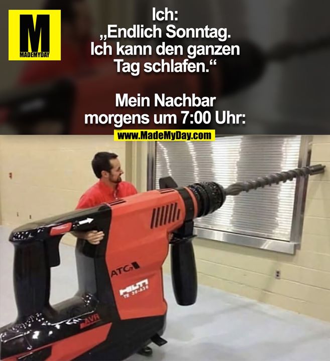 Ich: „Endlich Sonntag. Ich kann den ganzen Tag schlafen.“<br />
Mein Nachbar morgens um 7:00 Uhr: