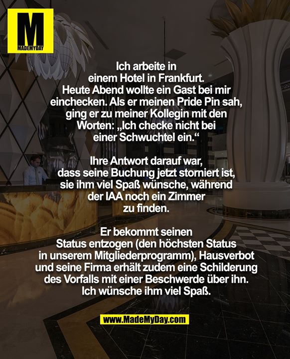 Ich arbeite in<br />
einem Hotel in Frankfurt.<br />
Heute Abend wollte ein Gast bei mir<br />
einchecken. Als er meinen Pride Pin sah,<br />
ging er zu meiner Kollegin mit den<br />
Worten: „Ich checke nicht bei<br />
einer Schwuchtel ein.“<br />
<br />
Ihre Antwort darauf war,<br />
dass seine Buchung jetzt storniert ist,<br />
sie ihm viel Spaß wünsche, während<br />
der IAA noch ein Zimmer<br />
zu finden.<br />
<br />
Er bekommt seinen<br />
Status entzogen (den höchsten Status<br />
in unserem Mitgliederprogramm), Hausverbot<br />
und seine Firma erhält zudem eine Schilderung<br />
des Vorfalls mit einer Beschwerde über ihn.<br />
Ich wünsche ihm viel Spaß.