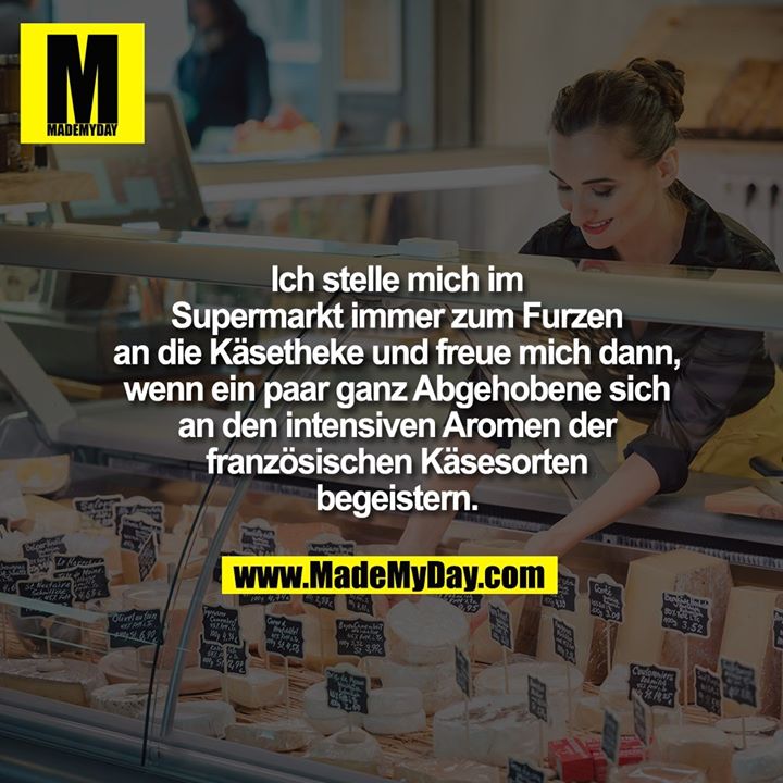 Ich stelle mich im Supermarkt immer zum Furzen an die Käsetheke und freue mich dann, wenn ein paar ganz Abgehobene sich an den intensiven Aromen der französischen Käsesorten begeistern.